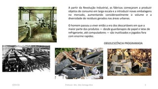 19/07/16 Professor: Msc. Alex Santiago Nina 4
A partir da Revolução Industrial, as fábricas começaram a produzir
objetos de consumo em larga escala e a introduzir novas embalagens
no mercado, aumentando consideravelmente o volume e a
diversidade de resíduos gerados nas áreas urbanas.
O homem passou a viver então a era dos descartáveis em que a
maior parte dos produtos — desde guardanapos de papel e latas de
refrigerante, até computadores — são inutilizados e jogados fora
com enorme rapidez.
OBSOLESCÊNCIA PROGRAMADA
 