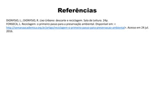 Referências
DIONYSIO, L.; DIONYSIO, R. Lixo Urbano: descarte e reciclagem. Sala de Leitura. 24p.
FONSECA, L. Reciclagem: o primeiro passo para a preservação ambiental. Disponível em: <
http://semanaacademica.org.br/artigo/reciclagem-o-primeiro-passo-para-preservacao-ambiental>. Acesso em 24 jul.
2016.
 