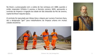 19/07/16 Professor: Msc. Alex Santiago Nina 5
No Brasil, a preocupação com a coleta de lixo começou em 1880, quando o
então imperador D.Pedro II assinou o Decreto número 3024, aprovando o
contrato de limpeza e irrigação da cidade de São Sebastião do Rio de Janeiro,
capital do Brasil naquela época.
O contrato foi executado por Aleixo Gary e depois por Luciano Francisco Gary,
daí a designação “gari” para trabalhadores da limpeza urbana em muitas
cidades brasileiras.
 