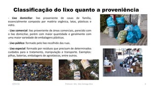 Classificação do lixo quanto a proveniência
19/07/16 Professor: Msc. Alex Santiago Nina 6
- Lixo domiciliar: lixo proveniente de casas de família,
essencialmente composto por matéria orgânica, latas, plásticos e
vidro.
- Lixo comercial: lixo proveniente de áreas comerciais, parecido com
o lixo domiciliar, porém com maior quantidade e geralmente com
uma maior variedade de embalagens plásticas.
- Lixo público: formado pelo lixo recolhido das ruas.
- Lixo especial: formado por resíduos que precisam de determinados
cuidados para e tratamento, manipulação e transporte. Exemplos:
pilhas, baterias, embalagens de agrotóxicos, entre outros.
 