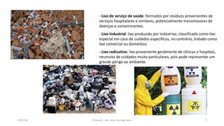 19/07/16 Professor: Msc. Alex Santiago Nina 7
- Lixo de serviço de saúde: formados por resíduos provenientes de
serviços hospitalares e similares, potencialmente transmissores de
doenças e contaminantes.
- Lixo industrial: lixo produzido por indústrias; classificado como lixo
especial em caso de cuidados específicos, no contrário, tratado como
lixo comercial ou doméstico.
- Lixo radioativo: lixo proveniente geralmente de clínicas e hospitais,
necessita de cuidados muito particulares, pois pode representar um
grande perigo ao ambiente.
 