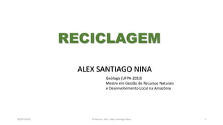 26/07/2016 Professor: Msc. Alex Santiago Nina 1
ALEX SANTIAGO NINA
Geólogo (UFPA-2013)
Mestre em Gestão de Recursos Naturais
e Desenvolvimento Local na Amazônia
RECICLAGEM
 