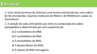 1. Uma célula terminou de sintetizar uma enzima constituída por uma cadeia
de 56 aminoácidos. Quantas moléculas de RNAm e de RNAtforam usadas na
biossíntese?
2. A seleção de cada aminoácido que entra na composição de cadeia
polipeptídica é determinada por uma sequência de:
a) 2 nucleotídeos do DNA;
b) 2 nucleotídeos do RNA;
c) 3 nucleotídeos do RNA;
d) 3 desoxirriboses do DNA;
e) 3 riboses do RNA mensageiro.
 