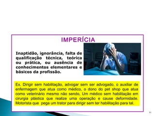 IMPERÍCIA
11
Ex. Dirigir sem habilitação, advogar sem ser advogado, o auxiliar de
enfermagem que atua como médico, o dono do pet shop que atua
como veterinário mesmo não sendo, Um médico sem habilitação em
cirurgia plástica que realize uma operação e cause deformidade.
Motorista que pega um trator para dirigir sem ter habilitação para tal.
Inaptidão, ignorância, falta de
qualificação técnica, teórica
ou prática, ou ausência de
conhecimentos elementares e
básicos da profissão.
 