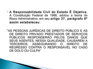  A Responsabilidade Civil do Estado É Objetiva.
A Constituição Federal de 1988, adotou a teoria do
Risco Administrativo, em seu artigo 37, parágrafo 6º
assim estabeleceu:
“AS PESSOAS JURÍDICAS DE DIREITO PÚBLICO E AS
DE DIREITO PRIVADO PRESTADOR DE SERVIÇOS
PÚBLICOS RESPONDERÃO PELOS DANOS QUE
SEUS AGENTES, NESSA QUALIDADE, CAUSAREM A
TERCEIROS, ASSEGURANDO O DIREITO DE
REGRESSO CONTRA O RESPONSÁVEL NO CASO
DE DOLO OU CULPA”
 