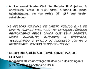  A Responsabilidade Civil do Estado É Objetiva. A
Constituição Federal de 1988, adotou a teoria do Risco
Administrativo, em seu Artigo 37, §6º que assim
estabeleceu:
“AS PESSOAS JURÍDICAS DE DIREITO PÚBLICO E AS DE
DIREITO PRIVADO PRESTADOR DE SERVIÇOS PÚBLICOS
RESPONDERÃO PELOS DANOS QUE SEUS AGENTES,
NESSA QUALIDADE, CAUSAREM A TERCEIROS,
ASSEGURANDO O DIREITO DE REGRESSO CONTRA O
RESPONSÁVEL NO CASO DE DOLO OU CULPA”
 RESPONSABILIDADE CIVIL OBJETIVA DORESPONSABILIDADE CIVIL OBJETIVA DO
ESTADOESTADO
Independe de comprovação de dolo ou culpa do agente
público – Teoria adotada no Brasil
 