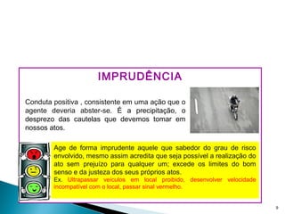 IMPRUDÊNCIA
9
Age de forma imprudente aquele que sabedor do grau de risco
envolvido, mesmo assim acredita que seja possível a realização do
ato sem prejuízo para qualquer um; excede os limites do bom
senso e da justeza dos seus próprios atos.
Ex. Ultrapassar veículos em local proibido, desenvolver velocidade
incompatível com o local, passar sinal vermelho.
Conduta positiva , consistente em uma ação que o
agente deveria abster-se. É a precipitação, o
desprezo das cautelas que devemos tomar em
nossos atos.
 