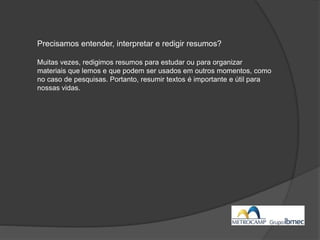 Precisamos entender, interpretar e redigir resumos?
Muitas vezes, redigimos resumos para estudar ou para organizar
materiais que lemos e que podem ser usados em outros momentos, como
no caso de pesquisas. Portanto, resumir textos é importante e útil para
nossas vidas.
 