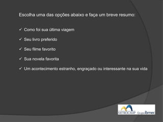 Escolha uma das opções abaixo e faça um breve resumo:
 Como foi sua última viagem
 Seu livro preferido
 Seu filme favorito
 Sua novela favorita
 Um acontecimento estranho, engraçado ou interessante na sua vida
 