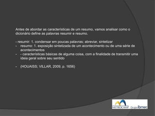 Antes de abordar as características de um resumo, vamos analisar como o
dicionário define as palavras resumir e resumo.
- resumir: 1. condensar em poucas palavras; abreviar, sintetizar
- resumo: 1. exposição sintetizada de um acontecimento ou de uma série de
acontecimentos
- - características básicas de alguma coisa, com a finalidade de transmitir uma
ideia geral sobre seu sentido
- (HOUAISS; VILLAR, 2009, p. 1656)
 