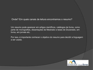 Um resumo pode aparecer em artigos científicos, catálogos de livros, como
parte de monografias, dissertações de Mestrado e teses de Doutorado, em
livros, em jornais etc.
Por isso, é importante conhecer o objetivo do resumo para decidir a linguagem
a ser usada.
Onde? Em quais canais de leitura encontramos o resumo?
 