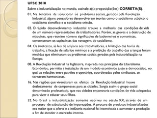 UFSC 2010
Sobre a industrialização no mundo, assinale a(s) proposição(ões) CORRETA(S).
01. Na tentativa de solucionar os problemas sociais, gerados pela Revolução
Industrial, alguns pensadores desenvolveram teorias como o socialismo utópico, o
socialismo científico e o socialismo cristão.
02. O rápido desenvolvimento industrial trouxe a melhoria das condições de vida
de um número representativo de trabalhadores. Porém, as greves e a destruição de
máquinas, que reuniam número significativo de baderneiros e comunistas,
convenceram os capitalistas das vantagens do socialismo.
04. Os sindicatos, as leis de amparo aos trabalhadores, a limitação das horas de
trabalho, a fixação de salários mínimos e a proibição do trabalho das crianças foram
medidas que eliminaram os problemas sociais gerados pela industrialização na
Europa.
08. A Revolução Industrial na Inglaterra, inspirada nos princípios do Liberalismo
Econômico, permitiu a instalação de um modelo econômico justo e democrático, no
qual as relações entre patrões e operários, coordenadas pelos sindicatos, se
tornaram harmoniosas.
16. Nas regiões que vivenciaram os efeitos da Revolução Industrial houve
deslocamento de camponeses para as cidades. Surgia assim o grupo social
denominado proletariado, que nas cidades encontraria condições de vida adequadas
para viver e educar seus filhos.
32. No Brasil a industrialização somente ocorreu no século XX, através de um
processo de substituição de importações. A procura de produtos industrializados
era maior que a oferta e a indústria nacional foi incentivada a aumentar a produção
a fim de atender o mercado interno.
 