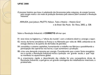UFSC 2008
 
 
O processo histórico que levou à substituição das ferramentas pelas máquinas, da energia humana
pela energia motriz e do modo de produção doméstico pelo sistema fabril constituiu a Revolução
Industrial.
 
ARRUDA, José Jobson; PILETTI, Nelson. Toda a História – História Geral
e do Brasil. São Paulo: Ed. Ática, 2002. p. 328.
 
 
Sobre a Revolução Industrial, é CORRETO afirmar que:
 
01. teve início na Inglaterra, a “oficina do mundo”, com a indústria têxtil e a energia a vapor.
02. iniciou de forma simultânea na França e na Alemanha por volta de 1850, utilizando-se da
energia elétrica e da queima de derivados de petróleo.
04. consolidou o sistema capitalista, humanizando o trabalho nas fábricas e possibilitando a
participação dos operários nos lucros, o que aumentava a produção.
08. criou uma demanda crescente por energia. Considerando que a maior fonte energética
era o carvão, a Revolução Industrial iniciou a poluição em grande escala, a qual hoje
se manifesta no aquecimento global.
16. o crescimento rápido e desordenado das cidades foi uma conseqüência direta da
Revolução Industrial, a qual gerou um grande contingente de trabalhadores miseráveis, o
proletariado.
 