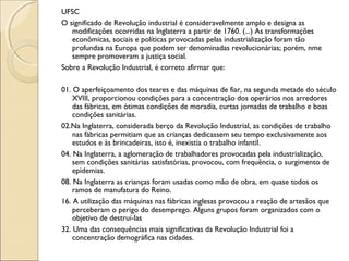 UFSC
O significado de Revolução industrial é consideravelmente amplo e designa as
modificações ocorridas na Inglaterra a partir de 1760. (...) As transformações
econômicas, sociais e políticas provocadas pelas industrialização foram tão
profundas na Europa que podem ser denominadas revolucionárias; porém, nme
sempre promoveram a justiça social.
Sobre a Revolução Industrial, é correto afirmar que:
01. O aperfeiçoamento dos teares e das máquinas de fiar, na segunda metade do século
XVIII, proporcionou condições para a concentração dos operários nos arredores
das fábricas, em ótimas condições de moradia, curtas jornadas de trabalho e boas
condições sanitárias.
02.Na Inglaterra, considerada berço da Revolução Industrial, as condições de trabalho
nas fábricas permitiam que as crianças dedicassem seu tempo exclusivamente aos
estudos e às brincadeiras, isto é, inexistia o trabalho infantil.
04. Na Inglaterra, a aglomeração de trabalhadores provocadas pela industrialização,
sem condições sanitárias satisfatórias, provocou, com frequência, o surgimento de
epidemias.
08. Na Inglaterra as crianças foram usadas como mão de obra, em quase todos os
ramos de manufatura do Reino.
16. A utilização das máquinas nas fábricas inglesas provocou a reação de artesãos que
perceberam o perigo do desemprego. Alguns grupos foram organizados com o
objetivo de destruí-las
32. Uma das consequências mais significativas da Revolução Industrial foi a
concentração demográfica nas cidades.
 