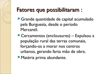 Fatores que possibilitaram :Fatores que possibilitaram :
Grande quantidade de capital acumulado
pela Burguesia, desde o período
Mercantil.
Cercamentos (enclousures) – Expulsou a
população rural das terras comunais,
forçando-os a morar nos centros
urbanos, gerando farta mão de obra.
Matéria prima abundante.
 