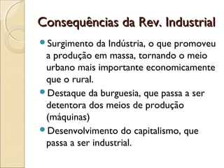Consequências da Rev. IndustrialConsequências da Rev. Industrial
Surgimento da Indústria, o que promoveu
a produção em massa, tornando o meio
urbano mais importante economicamente
que o rural.
Destaque da burguesia, que passa a ser
detentora dos meios de produção
(máquinas)
Desenvolvimento do capitalismo, que
passa a ser industrial.
 
