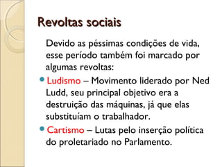 Revoltas sociaisRevoltas sociais
Devido as péssimas condições de vida,
esse período também foi marcado por
algumas revoltas:
Ludismo – Movimento liderado por Ned
Ludd, seu principal objetivo era a
destruição das máquinas, já que elas
substituíam o trabalhador.
Cartismo – Lutas pelo inserção política
do proletariado no Parlamento.
 
