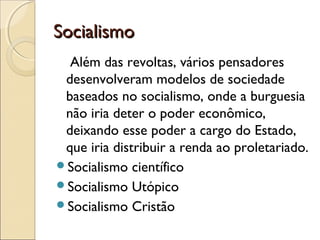 SocialismoSocialismo
Além das revoltas, vários pensadores
desenvolveram modelos de sociedade
baseados no socialismo, onde a burguesia
não iria deter o poder econômico,
deixando esse poder a cargo do Estado,
que iria distribuir a renda ao proletariado.
Socialismo científico
Socialismo Utópico
Socialismo Cristão
 