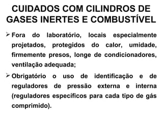 CUIDADOS COM CILINDROS DE
GASES INERTES E COMBUSTÍVEL
 Fora do laboratório, locais especialmente
projetados, protegidos do calor, umidade,
firmemente presos, longe de condicionadores,
ventilação adequada;
 Obrigatório o uso de identificação e de
reguladores de pressão externa e interna
(reguladores específicos para cada tipo de gás
comprimido).
 