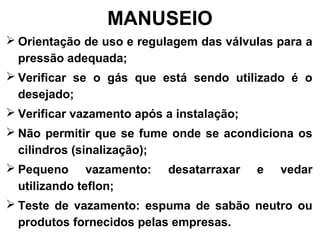 MANUSEIO
 Orientação de uso e regulagem das válvulas para a
pressão adequada;
 Verificar se o gás que está sendo utilizado é o
desejado;
 Verificar vazamento após a instalação;
 Não permitir que se fume onde se acondiciona os
cilindros (sinalização);
 Pequeno vazamento: desatarraxar e vedar
utilizando teflon;
 Teste de vazamento: espuma de sabão neutro ou
produtos fornecidos pelas empresas.
 