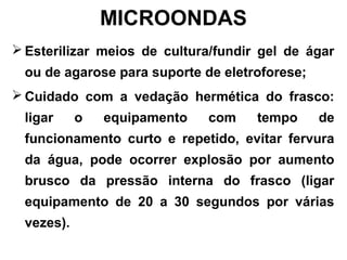 MICROONDAS
 Esterilizar meios de cultura/fundir gel de ágar
ou de agarose para suporte de eletroforese;
 Cuidado com a vedação hermética do frasco:
ligar o equipamento com tempo de
funcionamento curto e repetido, evitar fervura
da água, pode ocorrer explosão por aumento
brusco da pressão interna do frasco (ligar
equipamento de 20 a 30 segundos por várias
vezes).
 