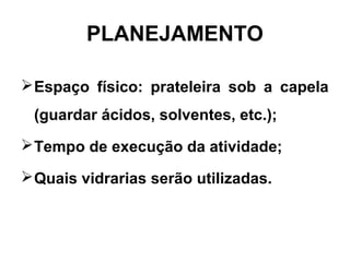 PLANEJAMENTO
Espaço físico: prateleira sob a capela
(guardar ácidos, solventes, etc.);
Tempo de execução da atividade;
Quais vidrarias serão utilizadas.
 