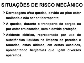 SITUAÇÕES DE RISCO MECÂNICO
 Derrapagens e/ou quedas, devido ao piso estar
molhado e não ser antiderrapante;
 A quedas, durante o transporte de cargas ou
por estar em escadas, sem a devida proteção;
 Acidente elétrico, representado por uso de
substâncias liquidas na limpeza de paredes e
tomadas, estas últimas, em certas ocasiões,
apresentando benjamins que ligam diversos
aparelhos.
 