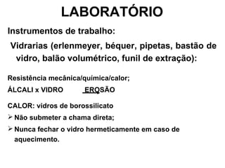 LABORATÓRIO
Instrumentos de trabalho:
Vidrarias (erlenmeyer, béquer, pipetas, bastão de
vidro, balão volumétrico, funil de extração):
Resistência mecânica/química/calor;
ÁLCALI x VIDRO EROSÃO
CALOR: vidros de borossilicato
 Não submeter a chama direta;
 Nunca fechar o vidro hermeticamente em caso de
aquecimento.
 