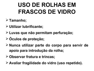 USO DE ROLHAS EM
FRASCOS DE VIDRO
 Tamanho;
 Utilizar lubrificante;
 Luvas que não permitam perfuração;
 Óculos de proteção;
 Nunca utilizar parte do corpo para servir de
apoio para introdução da rolha;
 Observar fratura e trincas;
 Avaliar fragilidade do vidro (uso repetido).
 