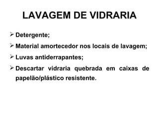 LAVAGEM DE VIDRARIA
 Detergente;
 Material amortecedor nos locais de lavagem;
 Luvas antiderrapantes;
 Descartar vidraria quebrada em caixas de
papelão/plástico resistente.
 