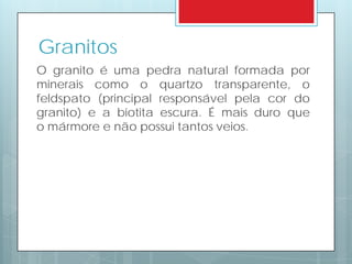 O granito é uma pedra natural formada por
minerais como o quartzo transparente, o
feldspato (principal responsável pela cor do
granito) e a biotita escura. É mais duro que
o mármore e não possui tantos veios.
Granitos
 