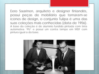 Eero Saarinen, arquiteto e designer finlandês,
possui peças de mobiliário que tornaram-se
ícones de design, o conjunto Tulipa é uma das
suas coleções mais conhecidas (data de 1956).
A base da coleção é de alumínio fundido pintada com tinta
automotiva “PU” e possui um contra tampo em MDF com
pintura igual a da base.
 