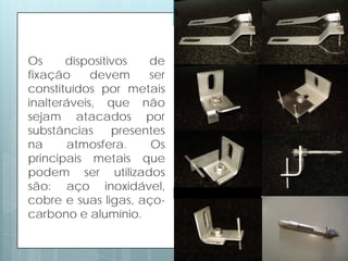 Os dispositivos de
fixação devem ser
constituídos por metais
inalteráveis, que não
sejam atacados por
substâncias presentes
na atmosfera. Os
principais metais que
podem ser utilizados
são: aço inoxidável,
cobre e suas ligas, aço-
carbono e alumínio.
 