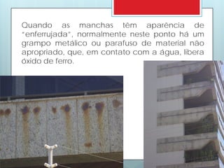 Quando as manchas têm aparência de
“enferrujada”, normalmente neste ponto há um
grampo metálico ou parafuso de material não
apropriado, que, em contato com a água, libera
óxido de ferro.
 