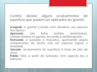 Confira abaixo alguns acabamentos de
superfície que podem ser aplicados ao granito:
Levigado: o granito é lixado com abrasivos, seu aspecto
fica opaco;
Apicoado: são feitas batidas (marteladas),
criando furinhos no granito, tornando-o antiderrapante;
Flameado: é passado o maçarico, queimando alguns
componentes da rocha, cria um aspecto rugoso e
ondulado.
Jateado: acabamento de superfície à base de jato de
areia.
Polido: feito a partir de lustração, tem aspecto liso e
brilhante.
 