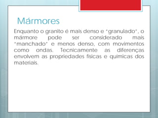 Mármores
Enquanto o granito é mais denso e “granulado”, o
mármore pode ser considerado mais
“manchado” e menos denso, com movimentos
como ondas. Tecnicamente as diferenças
envolvem as propriedades físicas e químicas dos
materiais.
 
