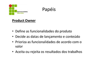 Papéis
Product Owner
• Define as funcionalidades do produto
• Decide as datas de lançamento e conteúdo
• Prioriza as funcionalidades de acordo com o
valor
• Aceita ou rejeita os resultados dos trabalhos

 