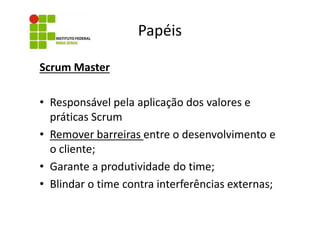 Papéis
Scrum Master
• Responsável pela aplicação dos valores e
práticas Scrum
• Remover barreiras entre o desenvolvimento e
o cliente;
• Garante a produtividade do time;
• Blindar o time contra interferências externas;

 
