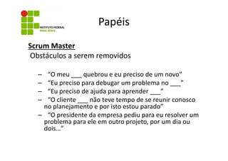 Papéis
Scrum Master
Obstáculos a serem removidos
“O meu ___ quebrou e eu preciso de um novo”
“Eu preciso para debugar um problema no ___”
“Eu preciso de ajuda para aprender ___”
“O cliente ___ não teve tempo de se reunir conosco
no planejamento e por isto estou parado”
– “O presidente da empresa pediu para eu resolver um
problema para ele em outro projeto, por um dia ou
dois…”
–
–
–
–

 