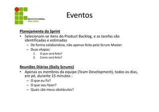Eventos
Planejamento da Sprint
• Selecionam-se itens do Product Backlog, e as tarefas são
identificadas e estimadas
– De forma colaborativa, não apenas feito pelo Scrum Master
– Duas etapas:
1.
2.

O que será feito?
Como será feito?

Reuniões Diárias (Daily Scrums)
• Apenas os membros da equipe (Team Development), todos os dias,
em pé, durante 15 minutos :
– O que eu fiz?
– O que vou fazer?
– Quais são meus obstáculos?

 
