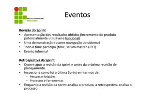 Eventos
Revisão do Sprint
• Apresentação dos resultados obtidos (incremento do produto
potencialmente utilizável e funcional)
• Uma demonstração (ocorre navegação do sistema)
• Todo o time participa (time, scrum master e PO)
• Evento informal
Retrospectiva da Sprint
• Ocorre após a revisão da sprint e antes da próxima reunião de
planejamento
• Inspeciona como foi a última Sprint em termos de:
– Pessoas e Relações
– Processos e Ferramentas

• Enquanto a revisão da sprint analisa o produto, a retrospectiva analisa o
processo

 