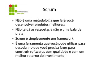 Scrum
• Não é uma metodologia que fará você
desenvolver produtos melhores;
• Não te dá as respostas e não é uma bala de
prata;
• Scrum é simplesmente um framework;
• É uma ferramenta que você pode utilizar para
descobrir o que você precisa fazer para
construir softwares com qualidade e com um
melhor retorno do investimento;

 