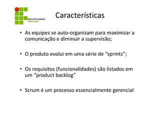Características
• As equipes se auto-organizam para maximizar a
comunicação e diminuir a supervisão;
• O produto evolui em uma série de “sprints”;
• Os requisitos (funcionalidades) são listados em
um “product backlog”
• Scrum é um processo essencialmente gerencial

 