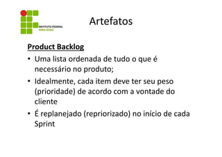 Artefatos
Product Backlog
• Uma lista ordenada de tudo o que é
necessário no produto;
• Idealmente, cada item deve ter seu peso
(prioridade) de acordo com a vontade do
cliente
• É replanejado (repriorizado) no início de cada
Sprint

 