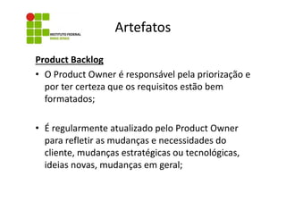 Artefatos
Product Backlog
• O Product Owner é responsável pela priorização e
por ter certeza que os requisitos estão bem
formatados;
• É regularmente atualizado pelo Product Owner
para refletir as mudanças e necessidades do
cliente, mudanças estratégicas ou tecnológicas,
ideias novas, mudanças em geral;

 