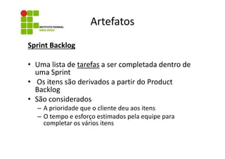 Artefatos
Sprint Backlog
• Uma lista de tarefas a ser completada dentro de
uma Sprint
• Os itens são derivados a partir do Product
Backlog
• São considerados
– A prioridade que o cliente deu aos itens
– O tempo e esforço estimados pela equipe para
completar os vários itens

 