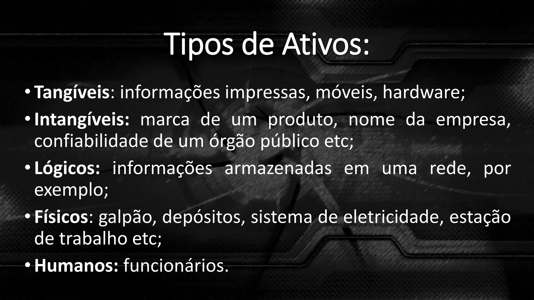 Tipos de Ativos:
•Tangíveis: informações impressas, móveis, hardware;
•Intangíveis: marca de um produto, nome da empresa,
confiabilidade de um órgão público etc;
•Lógicos: informações armazenadas em uma rede, por
exemplo;
•Físicos: galpão, depósitos, sistema de eletricidade, estação
de trabalho etc;
•Humanos: funcionários.
 