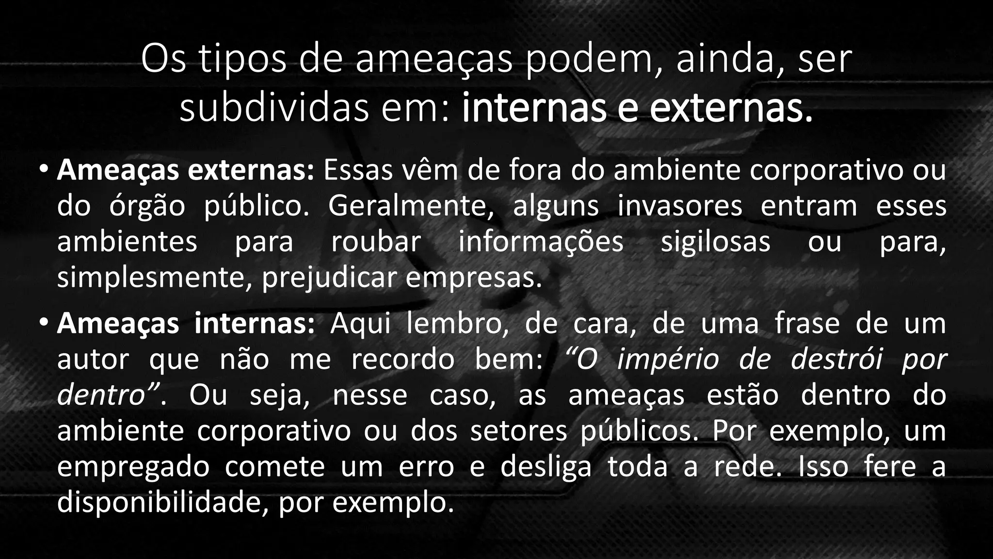 Os tipos de ameaças podem, ainda, ser
subdividas em: internas e externas.
• Ameaças externas: Essas vêm de fora do ambiente corporativo ou
do órgão público. Geralmente, alguns invasores entram esses
ambientes para roubar informações sigilosas ou para,
simplesmente, prejudicar empresas.
• Ameaças internas: Aqui lembro, de cara, de uma frase de um
autor que não me recordo bem: “O império de destrói por
dentro”. Ou seja, nesse caso, as ameaças estão dentro do
ambiente corporativo ou dos setores públicos. Por exemplo, um
empregado comete um erro e desliga toda a rede. Isso fere a
disponibilidade, por exemplo.
 