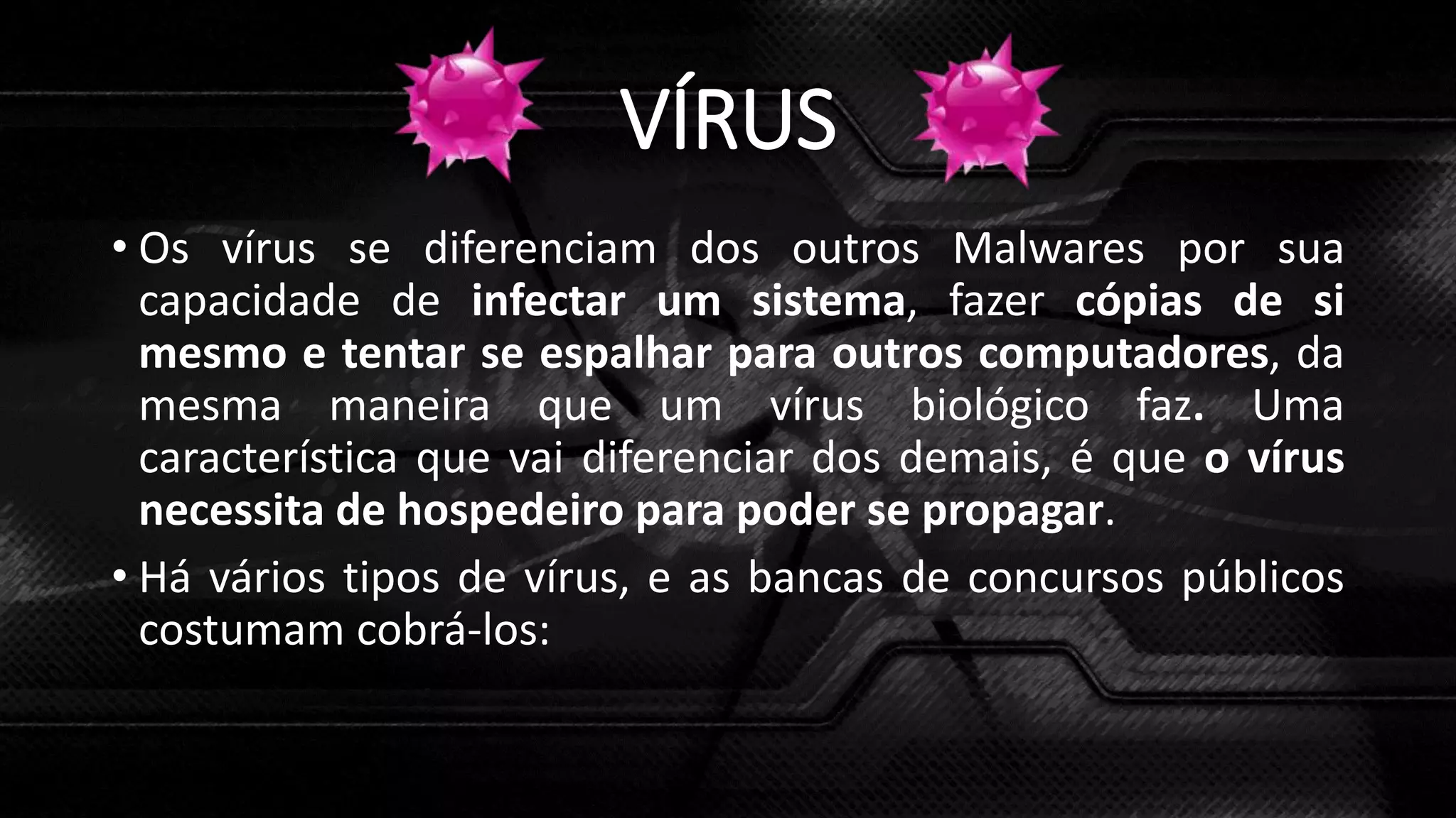 VÍRUS
• Os vírus se diferenciam dos outros Malwares por sua
capacidade de infectar um sistema, fazer cópias de si
mesmo e tentar se espalhar para outros computadores, da
mesma maneira que um vírus biológico faz. Uma
característica que vai diferenciar dos demais, é que o vírus
necessita de hospedeiro para poder se propagar.
• Há vários tipos de vírus, e as bancas de concursos públicos
costumam cobrá-los:
 