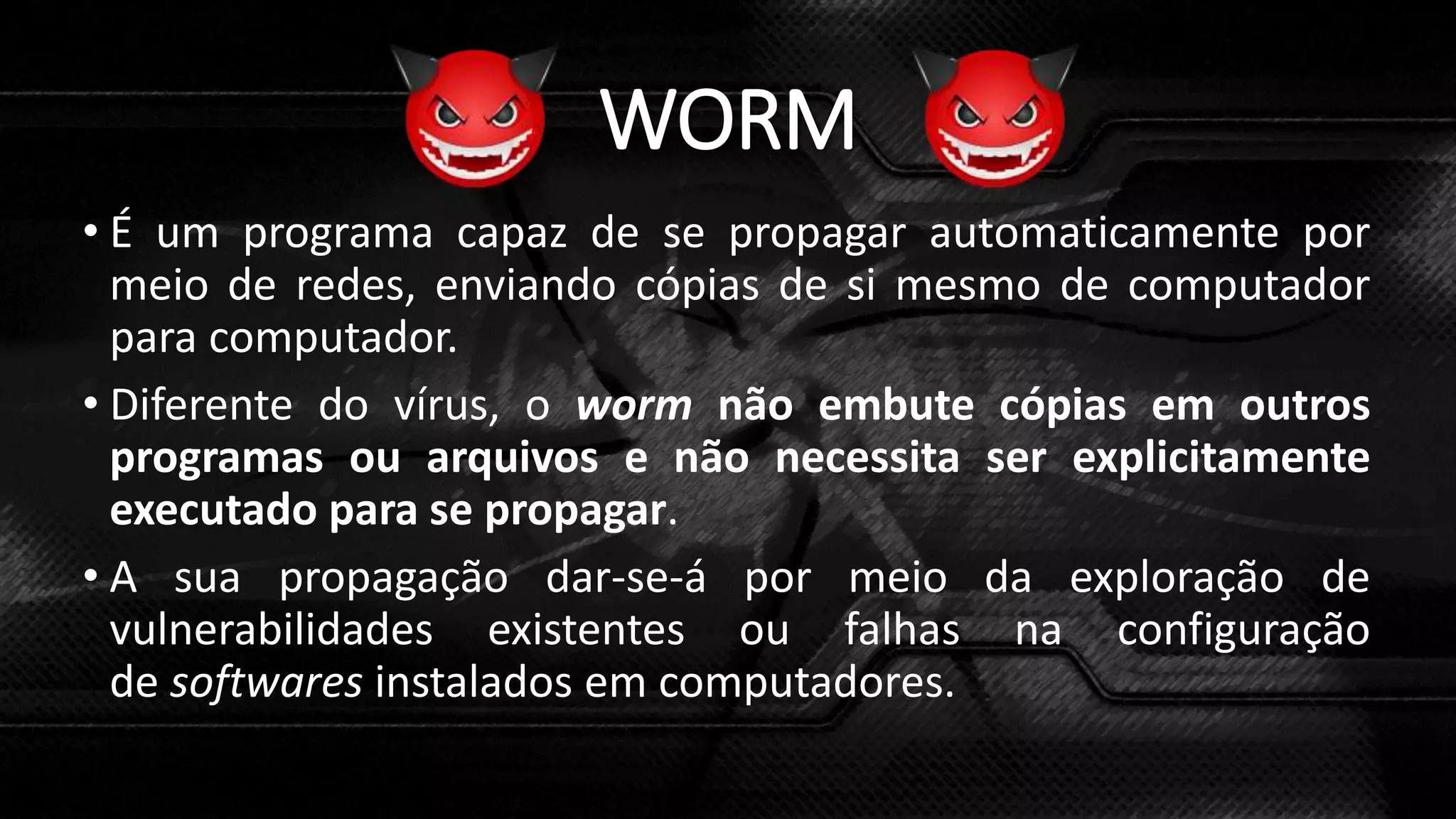 WORM
• É um programa capaz de se propagar automaticamente por
meio de redes, enviando cópias de si mesmo de computador
para computador.
• Diferente do vírus, o worm não embute cópias em outros
programas ou arquivos e não necessita ser explicitamente
executado para se propagar.
• A sua propagação dar-se-á por meio da exploração de
vulnerabilidades existentes ou falhas na configuração
de softwares instalados em computadores.
 